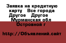 Заявка на кредитную карту - Все города Другое » Другое   . Мурманская обл.,Островной г.
